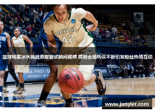 篮球明星冰水挑战勇敢尝试瞬间视频 震撼全场热议不断引发粉丝热情互动