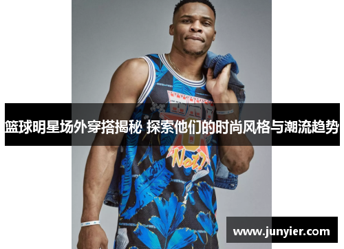 篮球明星场外穿搭揭秘 探索他们的时尚风格与潮流趋势