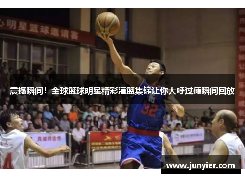 震撼瞬间！全球篮球明星精彩灌篮集锦让你大呼过瘾瞬间回放
